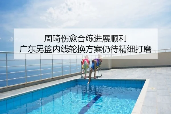周琦伤愈合练进展顺利 广东男篮内线轮换方案仍待精细打磨